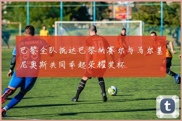 巴黎全队抵达巴黎纳赛尔与马尔基尼奥斯共同举起荣耀奖杯
