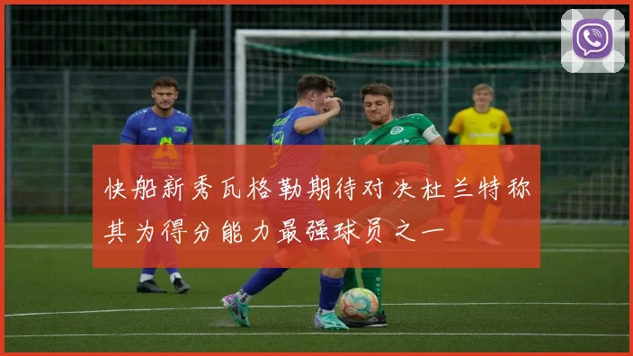 快船新秀瓦格勒期待对决杜兰特称其为得分能力最强球员之一