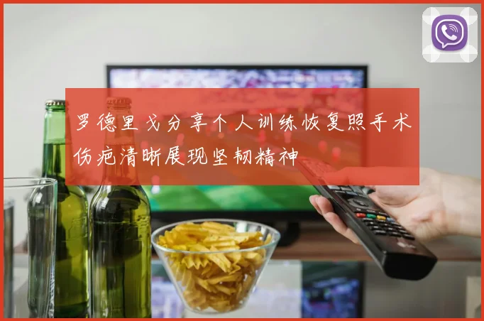 罗德里戈分享个人训练恢复照手术伤疤清晰展现坚韧精神
