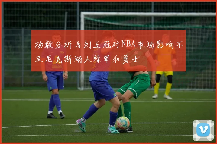 杨毅分析马刺五冠对NBA市场影响不及尼克斯湖人绿军和勇士