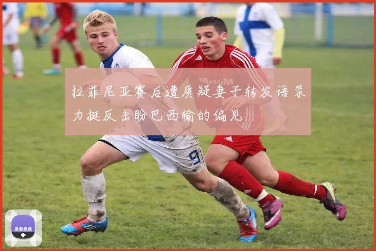 拉菲尼亚赛后遭质疑妻子转发语录力挺反击盼巴西输的偏见
