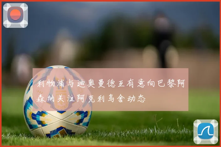 利物浦与迪奥曼德互有意向巴黎阿森纳关注阿克利乌舍动态