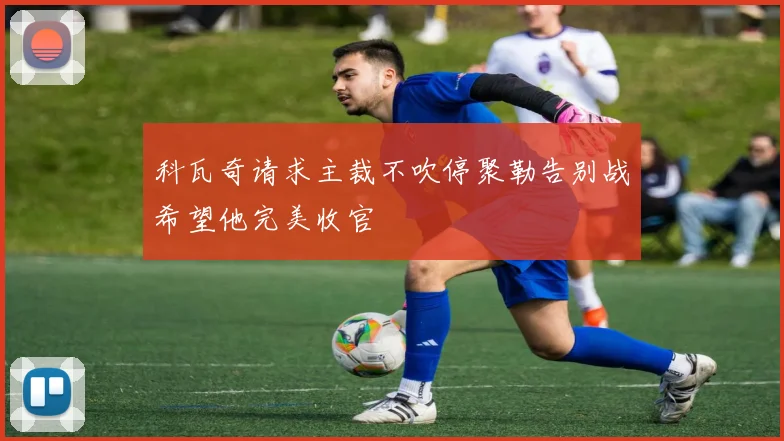 科瓦奇请求主裁不吹停聚勒告别战希望他完美收官