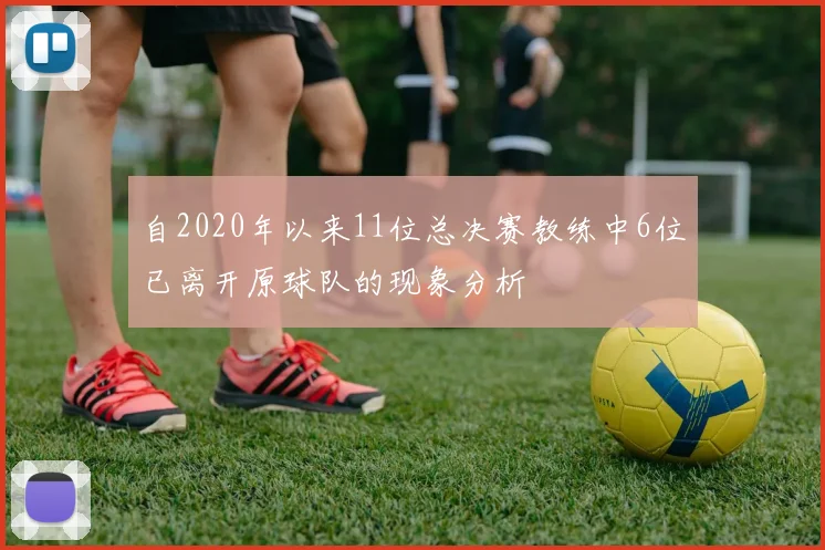 自2020年以来11位总决赛教练中6位已离开原球队的现象分析