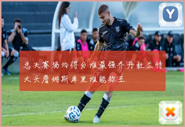 总决赛场均得分谁最强乔丹杜兰特大头詹姆斯库里谁能称王