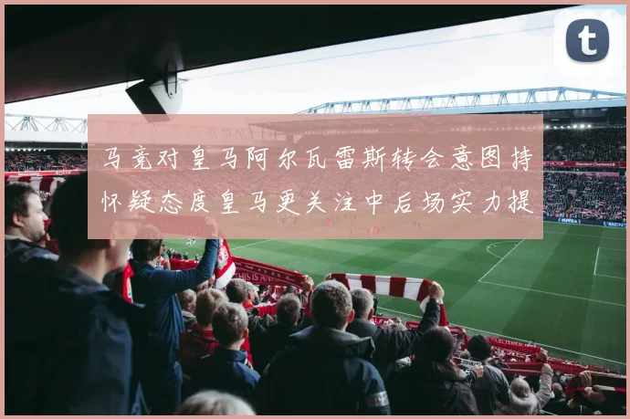 马竞对皇马阿尔瓦雷斯转会意图持怀疑态度皇马更关注中后场实力提升