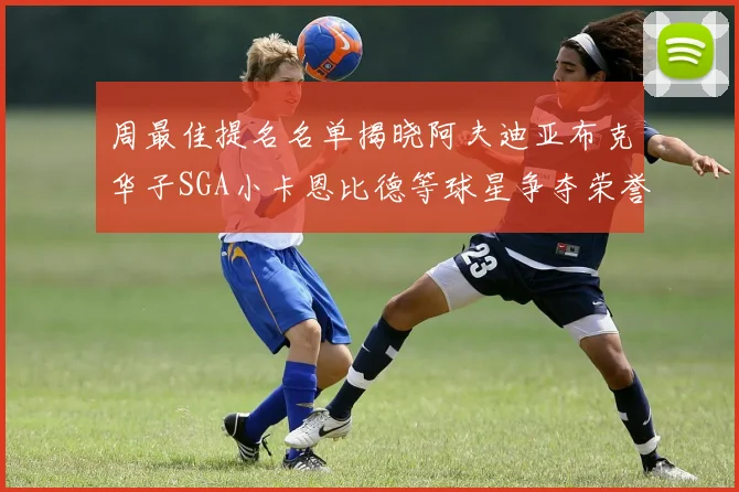 周最佳提名名单揭晓阿夫迪亚布克华子SGA小卡恩比德等球星争夺荣誉