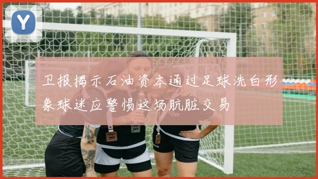 卫报揭示石油资本通过足球洗白形象球迷应警惕这场肮脏交易