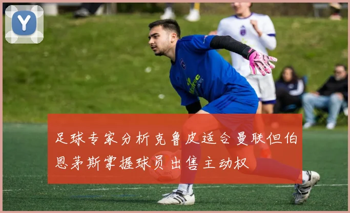 足球专家分析克鲁皮适合曼联但伯恩茅斯掌握球员出售主动权