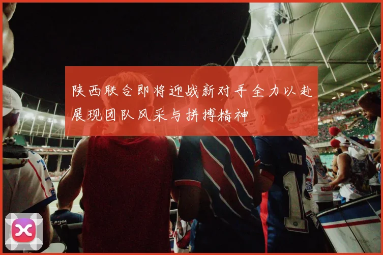 陕西联合即将迎战新对手全力以赴展现团队风采与拼搏精神