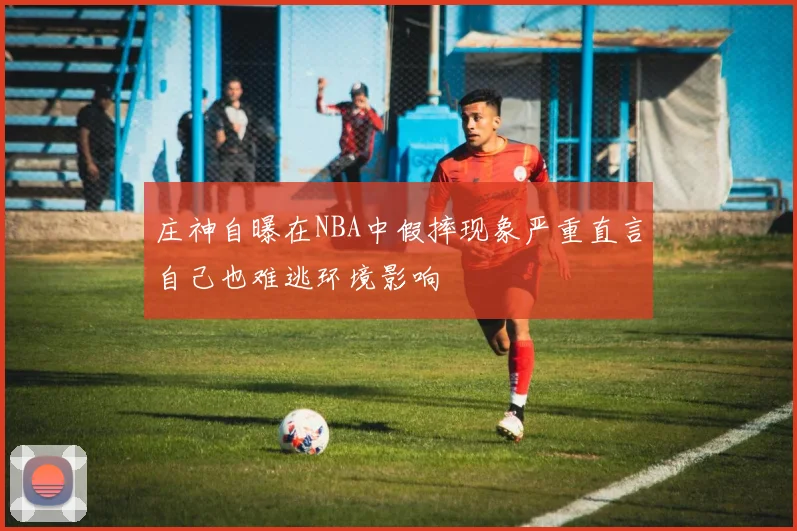 庄神自曝在NBA中假摔现象严重直言自己也难逃环境影响