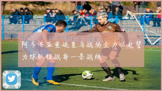 阿韦洛亚重返皇马战场全力以赴誓为球队征战每一条战线