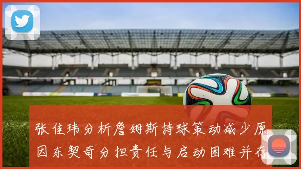 张佳玮分析詹姆斯持球策动减少原因东契奇分担责任与启动困难并存
