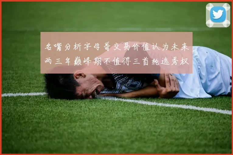 名嘴分析字母哥交易价值认为未来两三年巅峰期不值得三首轮选秀权