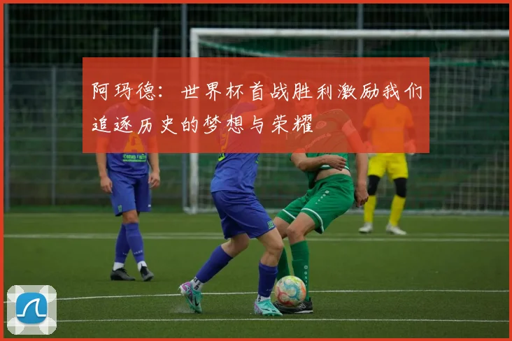 阿玛德：世界杯首战胜利激励我们追逐历史的梦想与荣耀