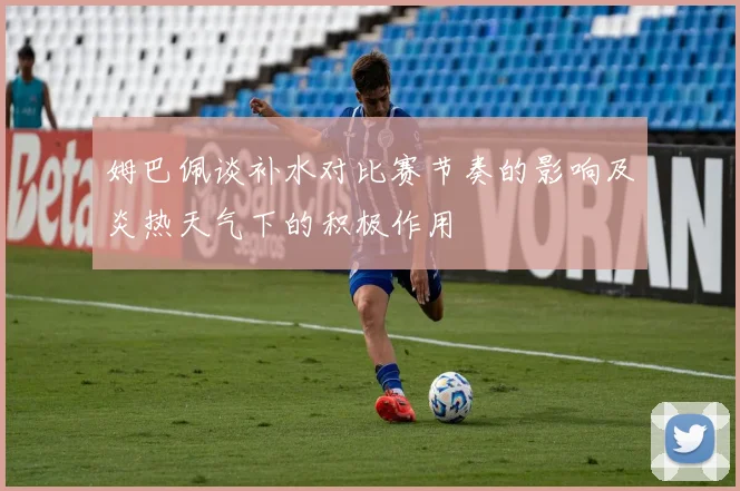 姆巴佩谈补水对比赛节奏的影响及炎热天气下的积极作用
