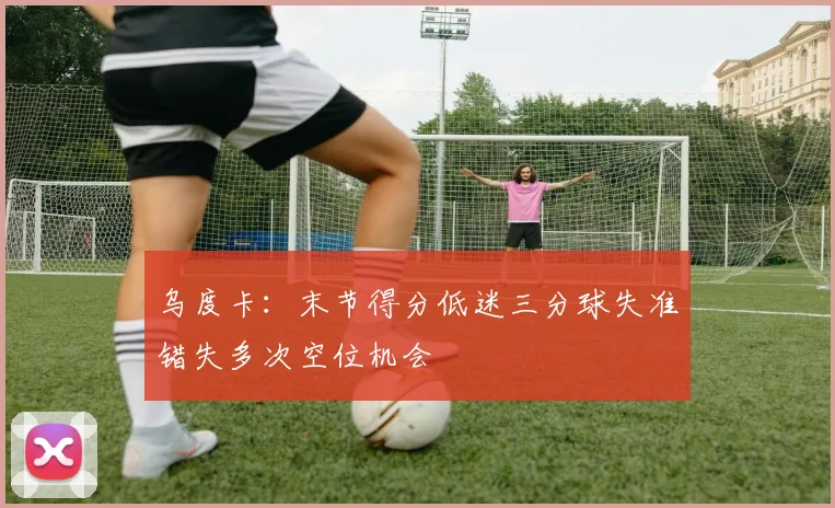 乌度卡：末节得分低迷三分球失准错失多次空位机会