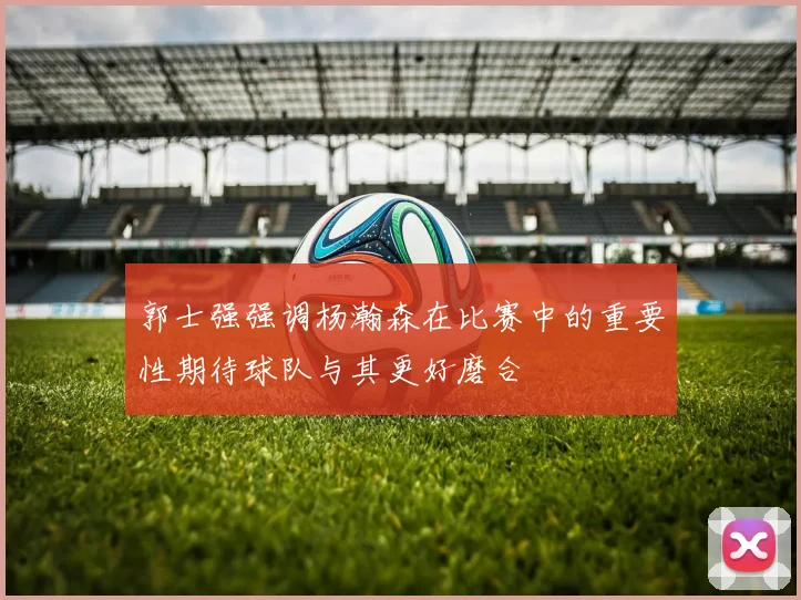 郭士强强调杨瀚森在比赛中的重要性期待球队与其更好磨合