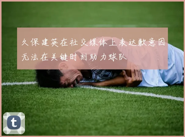 久保建英在社交媒体上表达歉意因无法在关键时刻助力球队