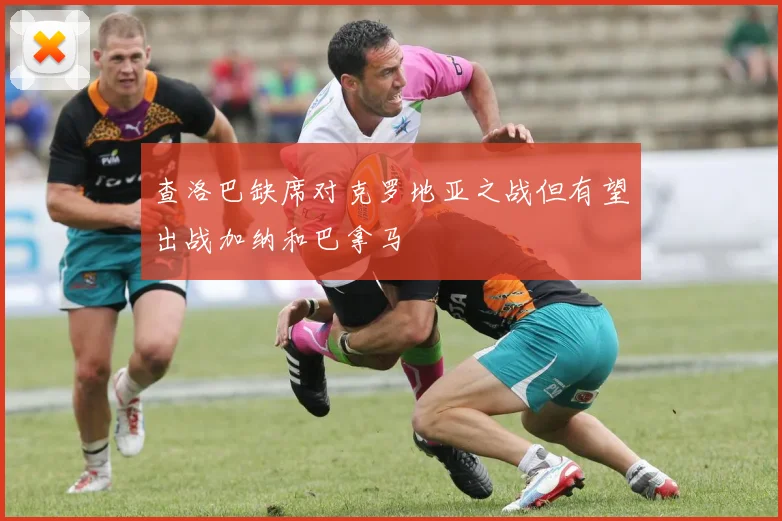 查洛巴缺席对克罗地亚之战但有望出战加纳和巴拿马