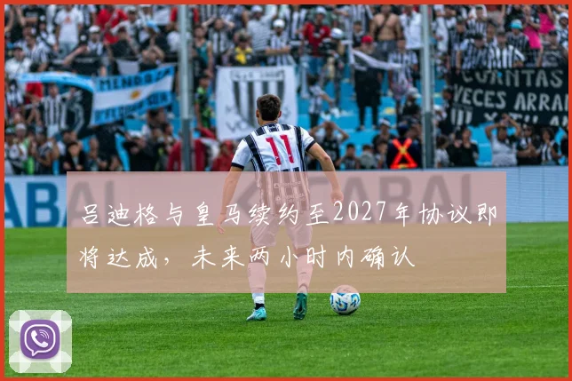 吕迪格与皇马续约至2027年协议即将达成，未来两小时内确认