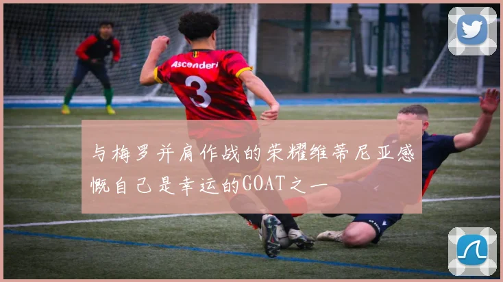 与梅罗并肩作战的荣耀维蒂尼亚感慨自己是幸运的GOAT之一
