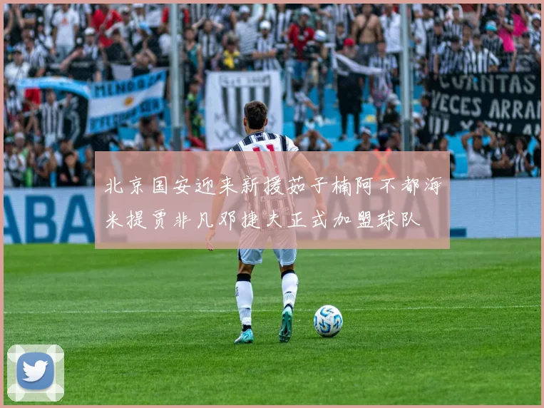 北京国安迎来新援茹子楠阿不都海米提贾非凡邓捷夫正式加盟球队
