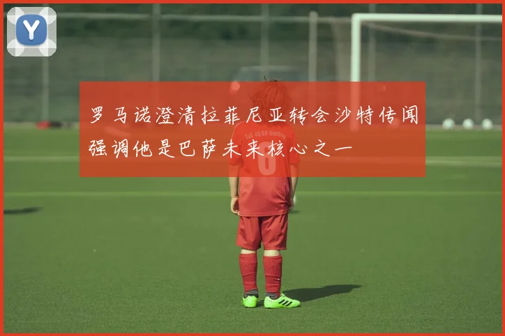 罗马诺澄清拉菲尼亚转会沙特传闻强调他是巴萨未来核心之一