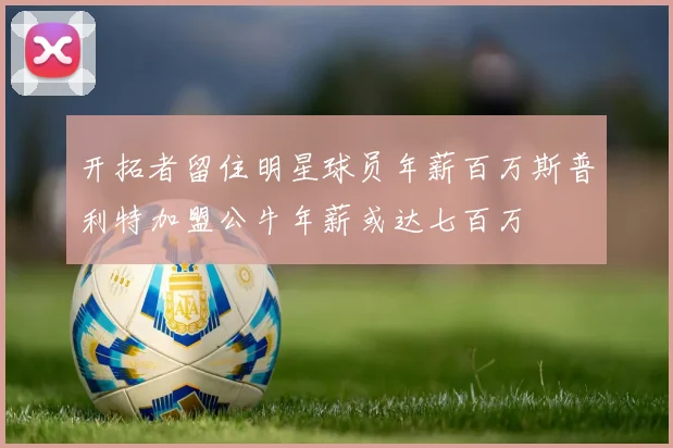 开拓者留住明星球员年薪百万斯普利特加盟公牛年薪或达七百万