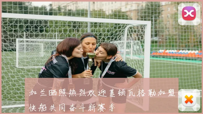 加兰晒照热烈欢迎基顿瓦格勒加盟快船共同奋斗新赛季